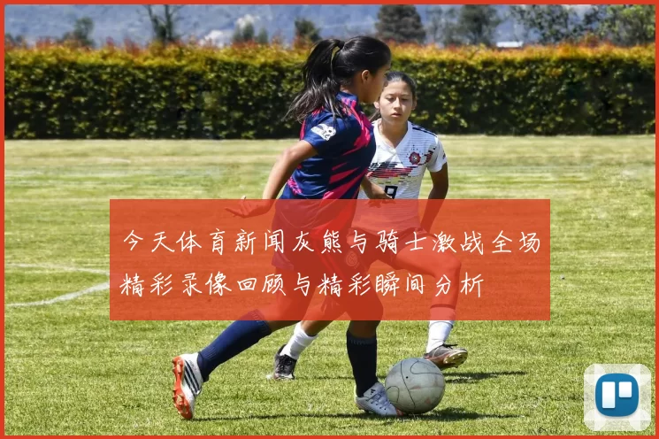 今天体育新闻灰熊与骑士激战全场精彩录像回顾与精彩瞬间分析