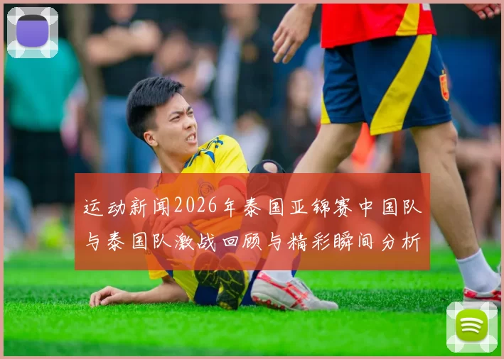 运动新闻2026年泰国亚锦赛中国队与泰国队激战回顾与精彩瞬间分析