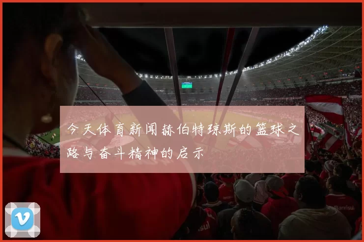今天体育新闻赫伯特琼斯的篮球之路与奋斗精神的启示