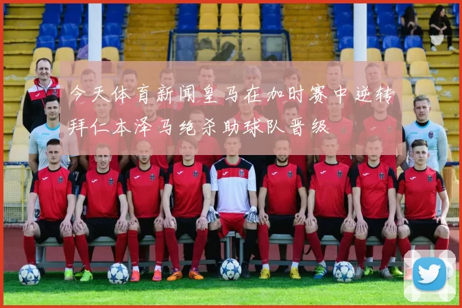 今天体育新闻皇马在加时赛中逆转拜仁本泽马绝杀助球队晋级