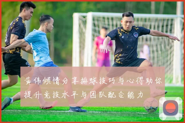 黄伟倾情分享排球技巧与心得助你提升竞技水平与团队配合能力