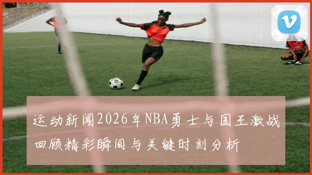 运动新闻2026年NBA勇士与国王激战回顾精彩瞬间与关键时刻分析