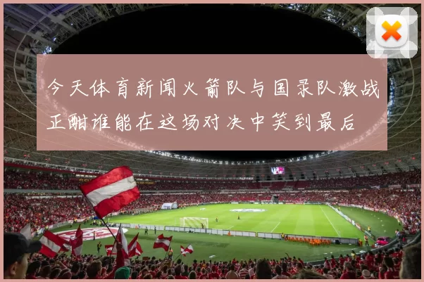 今天体育新闻火箭队与国录队激战正酣谁能在这场对决中笑到最后
